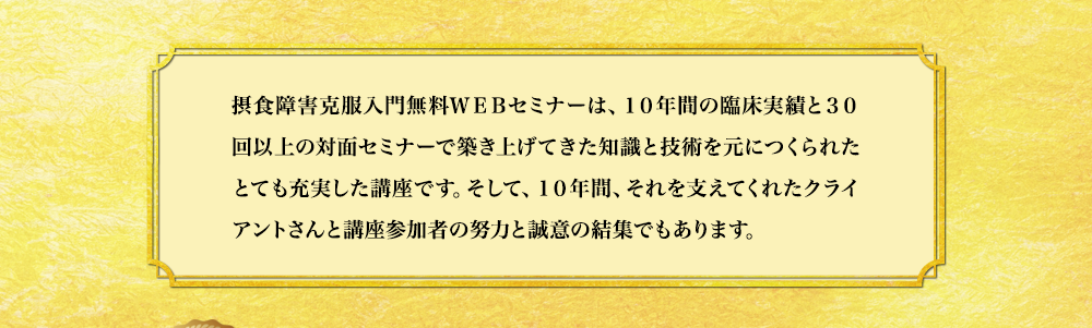 摂食障害克服入門無料WEBセミナーは、10年間の臨床実績と30回以上の対面セミナーで築き上げてきた知識と技術を元につくられたとても充実した講座です。そして、10年間、それを支えてくれたクライアントさんと講座参加者の努力と誠意の結集でもあります。