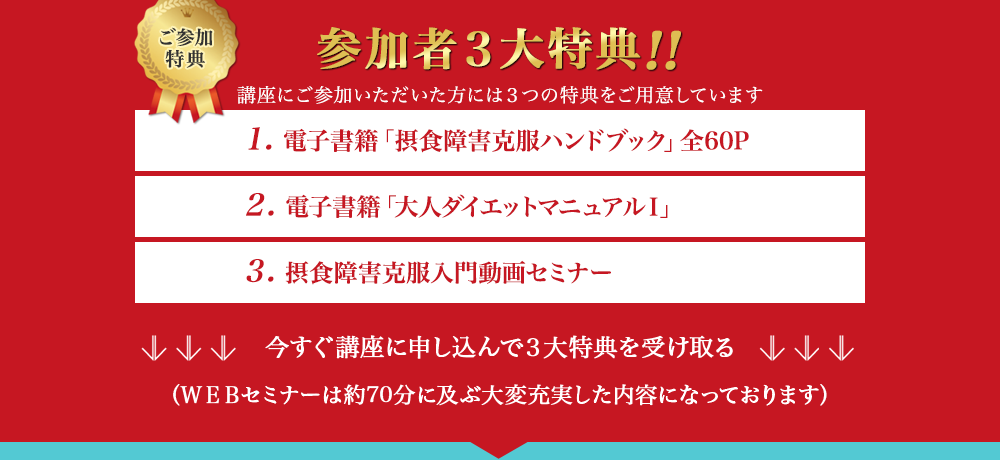 ご参加特典　参加者3大特典!!　講座にご参加いただいた方には3つの特典をご用意しています　1. 電子書籍「摂食障害克服ハンドブック」全60P　2. 電子書籍「大人ダイエットマニュアルⅠ」　3. 摂食障害克服入門動画セミナー　今すぐ講座に申し込んで3大特典を受け取る（WEBセミナーは約70分に及ぶ大変充実した内容になっております）