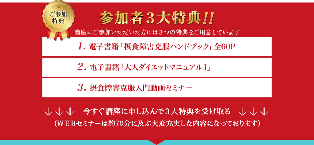 ご参加特典　参加者3大特典!!　講座にご参加いただいた方には3つの特典をご用意しています　1. 電子書籍「摂食障害克服ハンドブック」全60P　2. 電子書籍「大人ダイエットマニュアルⅠ」　3. 摂食障害克服入門動画セミナー　今すぐ講座に申し込んで3大特典を受け取る（WEBセミナーは約70分に及ぶ大変充実した内容になっております）