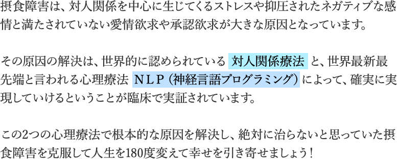 摂食障害は、対人関係を中心に生じてくるストレスや抑圧されたネガティブな感情と満たされていない愛情欲求や承認欲求が大きな原因となっています。　その原因の解決は、世界的に認められている 対人関係療法 と、世界最新最先端と言われる心理療法 NLP(神経言語プログラミング)によって、確実に実現していけるということが臨床で実証されています。　この2つの心理療法で根本的な原因を解決し、絶対に治らないと思っていた摂食障害を克服して人生を180度変えて幸せを引き寄せましょう！