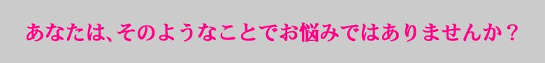 あなたは、そのようなことでお悩みではありませんか?