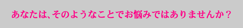 あなたは、そのようなことでお悩みではありませんか？