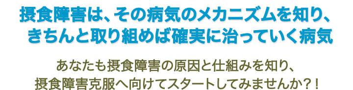 摂食障害は、その病気のメカニズムを知り、きちんと取り組めば確実に治っていく病気　“あなたも摂食障害の原因と仕組みを知り、摂食障害克服へ向けてスタートしてみませんか？！”