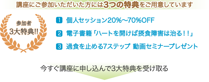 参加者3大特典！！　講座にご参加いただいた方には3つの特典をご用意しています。　1. 個人セッション20%～70%OFF　2.電子書籍「ハートを開けば摂食障害は治る！！」　3.過食を止める7ステップ　動画セミナープレゼント　今すぐ講座に申し込んで3大特典を受け取る