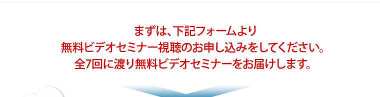 まずは、下記フォームより無料ビデオセミナー視聴のお申し込みをしてください。全7回に渡り無料ビデオセミナーをお届けします