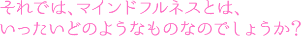 それでは、マインドフルネスとは、いったいどのようなものなのでしょうか？