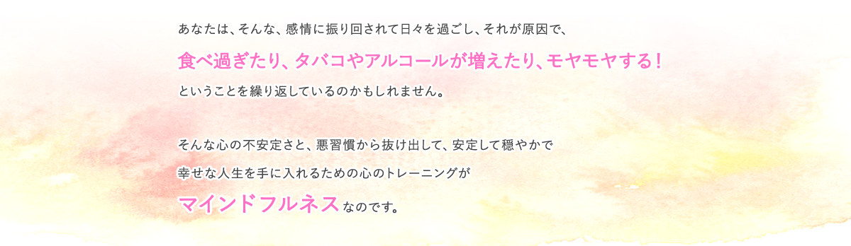 あなたは、そんな、感情に振り回されて日々を過ごし、それが原因で、食べ過ぎたり、タバコやアルコールが増えたり、モヤモヤする！ということを繰り返しているのかもしれません。　そんな心の不安定さと、悪習慣から抜け出して、安定して穏やかで幸せな人生を手に入れるための心のトレーニングがマインドフルネスなのです。