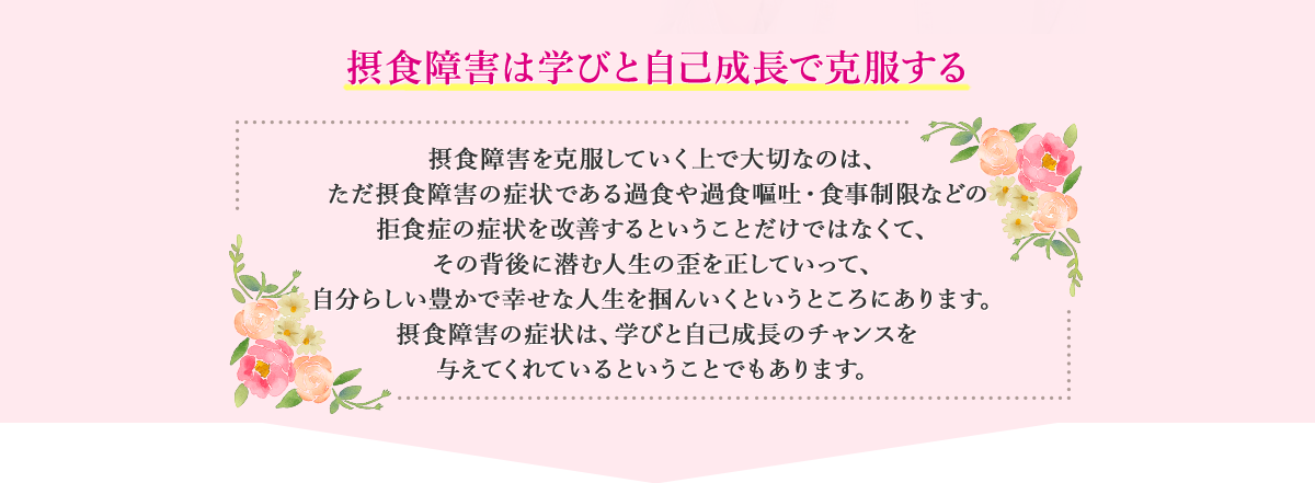 摂食障害は学びと自己成長で克服する　摂食障害を克服していく上で大切なのは、ただ摂食障害の症状である過食や過食嘔吐・食事制限などの拒食症の症状を改善するということだけではなくて、その背後に潜む人生の歪を正していって、自分らしい豊かで幸せな人生を掴んいくというところにあります。摂食障害の症状は、学びと自己成長のチャンスを与えてくれているということでもあります。