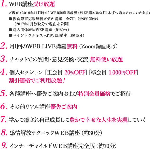 １.WEB講座受け放題 ※現在（2018年11月時点）WEB講座掲載済（WEB講座は毎月1本ずつ追加されていきます）●摂食障害克服無料ビデオ講座　全7回（全約120分）（2017年1月放映分で現在未公開）●対人関係療法WEB講座（約60分）●マインドフルネス入門WEB講座（約45分）　２. 月1回のWEB LIVE講座無料（Zoom録画あり）　３. チャットでの質問・意見交換・交流 無料使い放題　４. 個人セッション [正会員 20%OFF] [準会員 1,000円OFF]割引価格でご利用放題！　5. 各種講座へ優先ご案内および特別会員価格でご招待　６. その他リアル講座優先ご案内　７.学んで癒され自己成長して豊かで幸せな人生を実現していく ８.感情解放テクニックＷＥＢ講座（約30分）　９.インナーチャイルドＷＥＢ講座完全版（約70分）