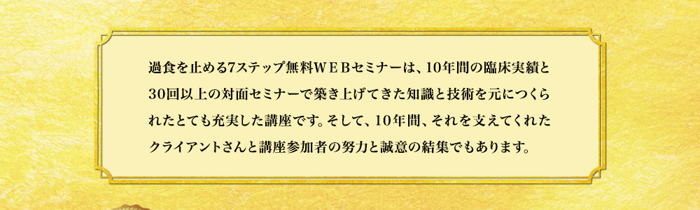 過食を止める7ステップ無料WEBセミナーは、10年間の臨床実績と30回以上の対面セミナーで築き上げてきた知識と技術を元につくられたとても充実した講座です。そして、10年間、それを支えてくれたクライアントさんと講座参加者の努力と誠意の結集でもあります。