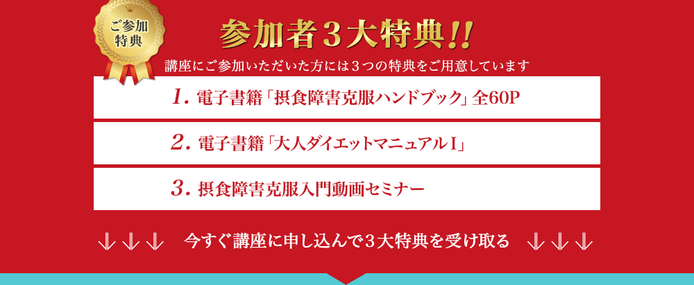 ご参加特典　参加者3大特典!!　講座にご参加いただいた方には3つの特典をご用意しています　1. 電子書籍「摂食障害克服ハンドブック」全60P　2. 電子書籍「大人ダイエットマニュアルⅠ」　3. 摂食障害克服入門動画セミナー　今すぐ講座に申し込んで3大特典を受け取る