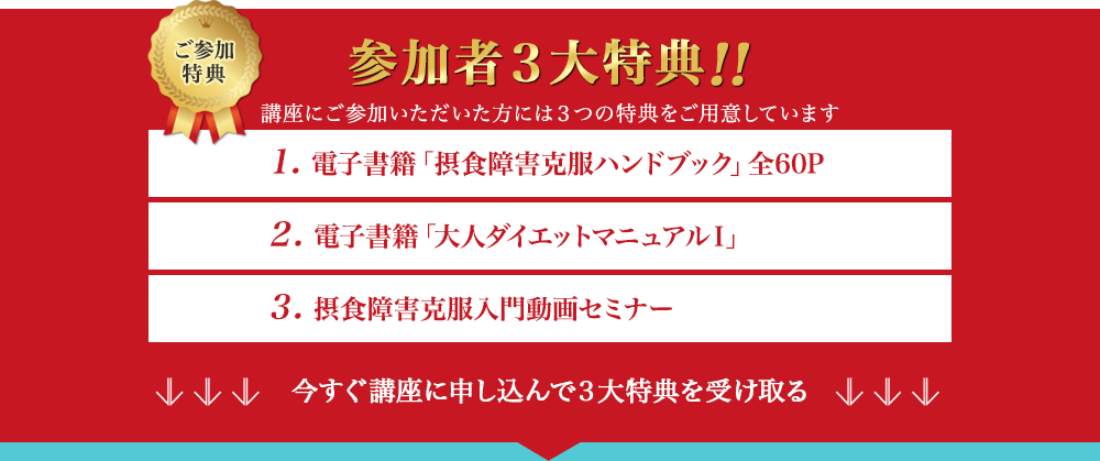 ご参加特典　参加者3大特典!!　講座にご参加いただいた方には3つの特典をご用意しています　1. 電子書籍「摂食障害克服ハンドブック」全60P　2. 電子書籍「大人ダイエットマニュアルⅠ」　3. 摂食障害克服入門動画セミナー　今すぐ講座に申し込んで3大特典を受け取る