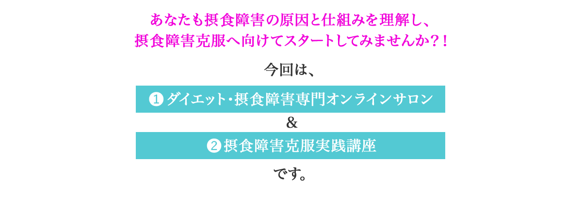 あなたも摂食障害の原因と仕組みを知り、摂食障害克服へ向けてスタートしてみませんか？！　今回は、①ダイエット・摂食障害専門オンラインサロン＆②摂食障害克服実践講座です。