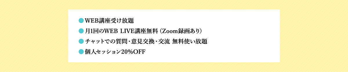 ●WEB講座受け放題 ●月1回のWEB LIVE講座無料（Zoom録画あり） ●チャットでの質問・意見交換・交流 無料使い放題 ●個人セッション20%OFF