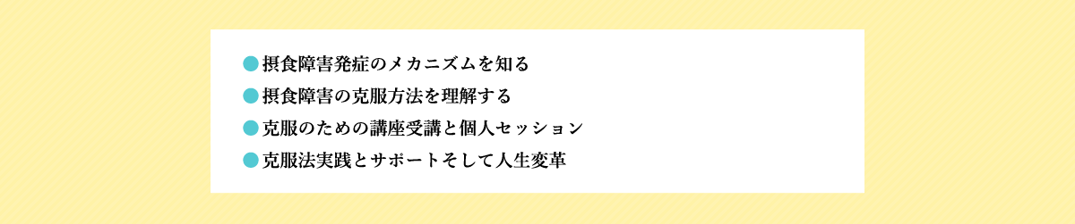 ●摂食障害発症のメカニズムを知る ●摂食障害の克服方法を理解する ●克服のための講座受講と個人セッション ●克服法実践とサポートそして人生変革